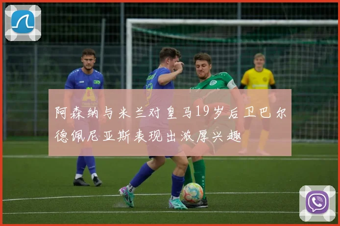阿森纳与米兰对皇马19岁后卫巴尔德佩尼亚斯表现出浓厚兴趣