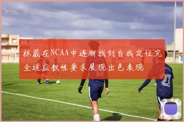 林葳在NCAA中逐渐找到自我定位完全适应教练要求展现出色表现