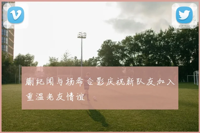 蒯纪闻与杨希合影庆祝新队友加入重温老友情谊