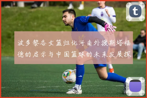 波多黎各女篮归化河南外援斯塔福德的启示与中国篮球的未来发展探讨