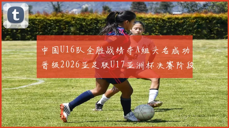 中国U16队全胜战绩夺A组头名成功晋级2026亚足联U17亚洲杯决赛阶段