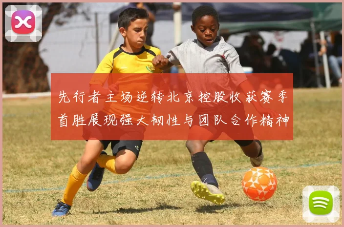 先行者主场逆转北京控股收获赛季首胜展现强大韧性与团队合作精神