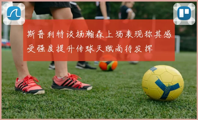 斯普利特谈杨瀚森上场表现称其感受强度提升传球天赋尚待发挥