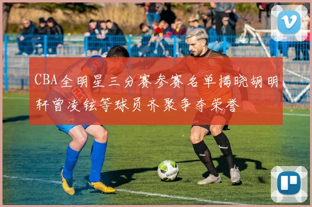 CBA全明星三分赛参赛名单揭晓胡明轩曾凌铉等球员齐聚争夺荣誉