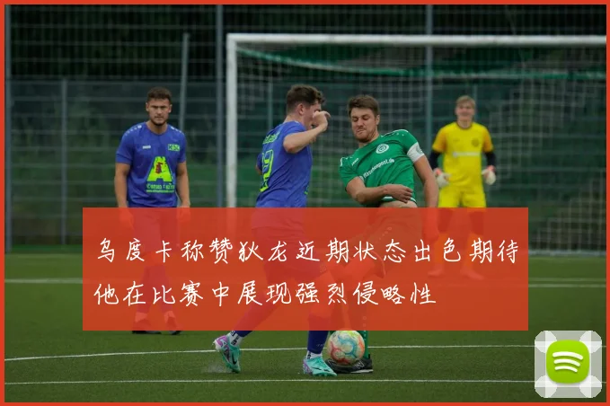乌度卡称赞狄龙近期状态出色期待他在比赛中展现强烈侵略性