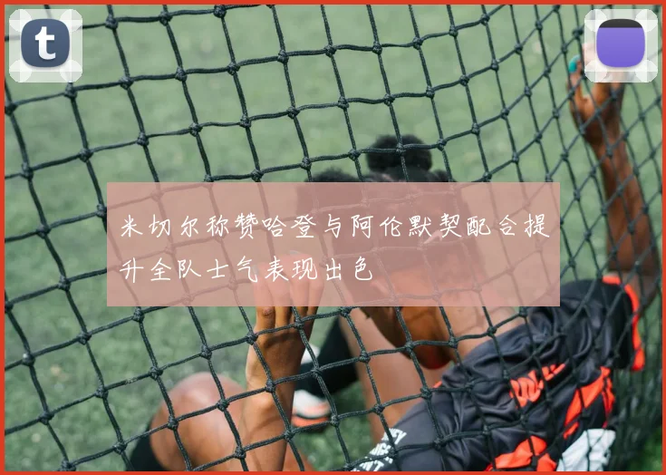 米切尔称赞哈登与阿伦默契配合提升全队士气表现出色