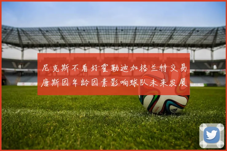 尼克斯不看好霍勒迪加格兰特交易唐斯因年龄因素影响球队未来发展