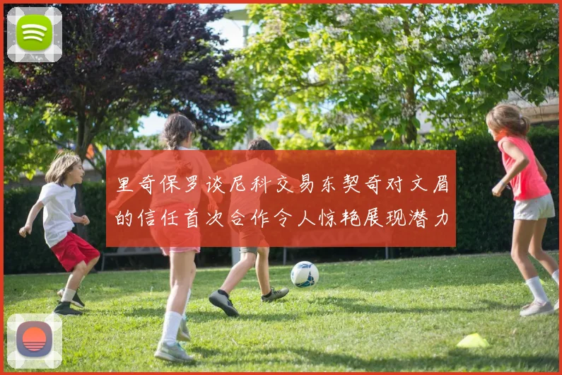 里奇保罗谈尼科交易东契奇对文眉的信任首次合作令人惊艳展现潜力