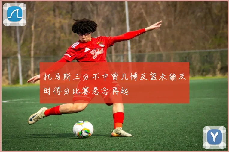 托马斯三分不中曾凡博反篮未能及时得分比赛悬念再起