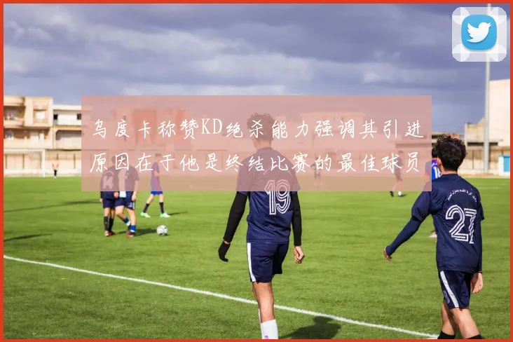 乌度卡称赞KD绝杀能力强调其引进原因在于他是终结比赛的最佳球员