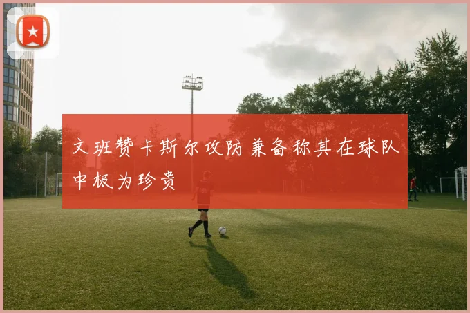 文班赞卡斯尔攻防兼备称其在球队中极为珍贵