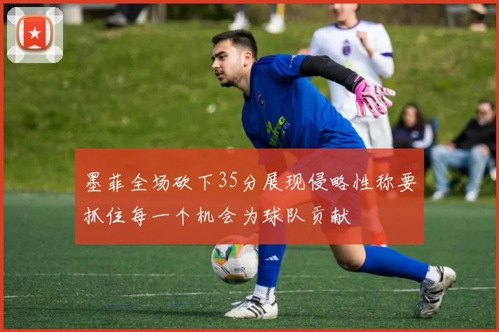 墨菲全场砍下35分展现侵略性称要抓住每一个机会为球队贡献