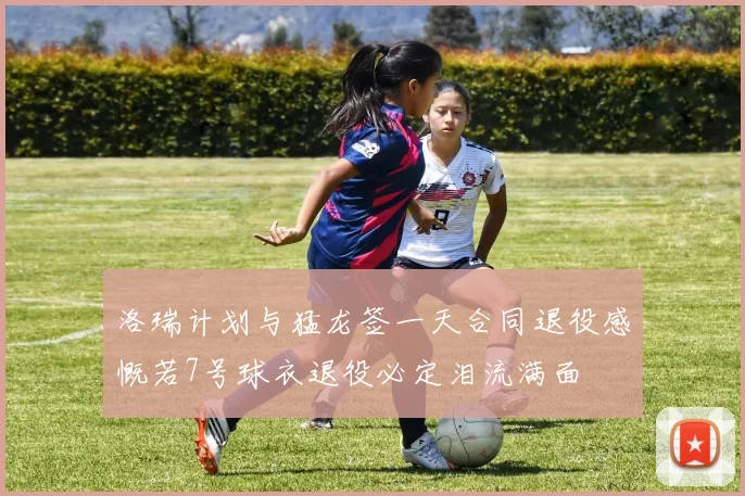 洛瑞计划与猛龙签一天合同退役感慨若7号球衣退役必定泪流满面