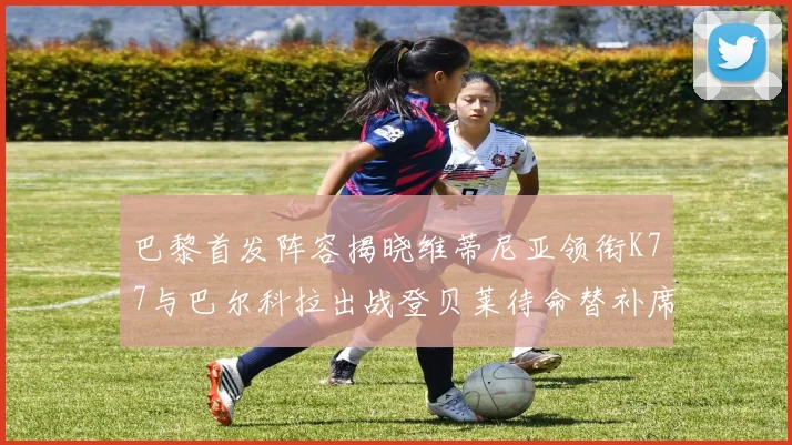 巴黎首发阵容揭晓维蒂尼亚领衔K77与巴尔科拉出战登贝莱待命替补席