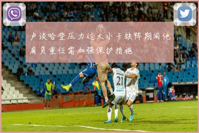 卢谈哈登压力过大小卡缺阵期间他肩负重任需加强保护措施