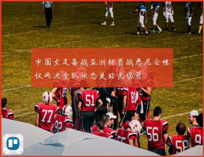 中国女足备战亚洲杯首战悉尼合练仅两次全队状态良好无伤员
