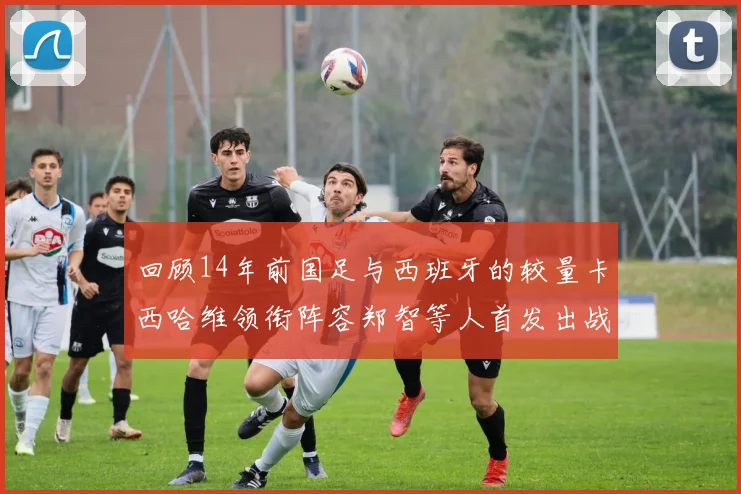 回顾14年前国足与西班牙的较量卡西哈维领衔阵容郑智等人首发出战