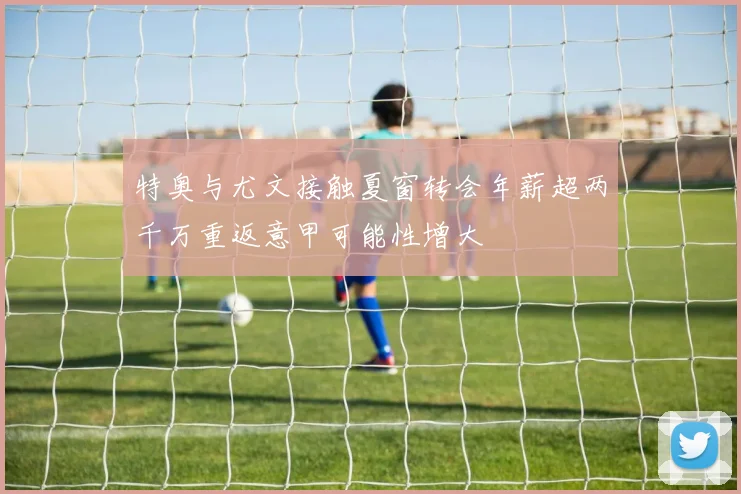 特奥与尤文接触夏窗转会年薪超两千万重返意甲可能性增大