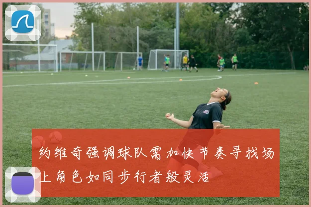 约维奇强调球队需加快节奏寻找场上角色如同步行者般灵活