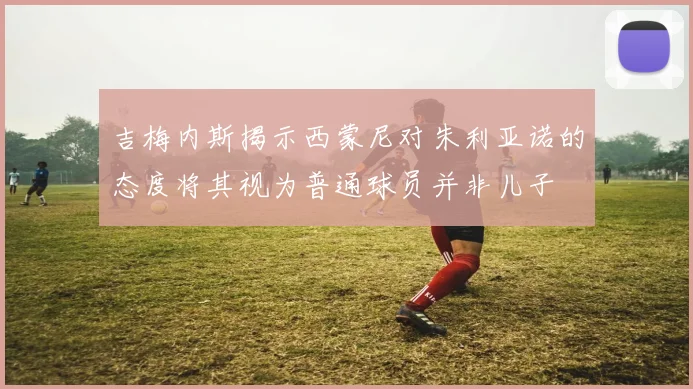 吉梅内斯揭示西蒙尼对朱利亚诺的态度将其视为普通球员并非儿子