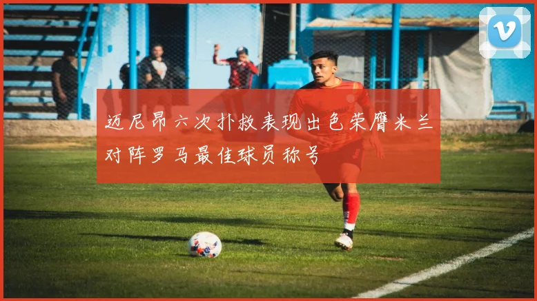 迈尼昂六次扑救表现出色荣膺米兰对阵罗马最佳球员称号