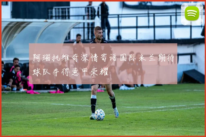 阿瑙托维奇深情寄语国际米兰期待球队夺得意甲荣耀