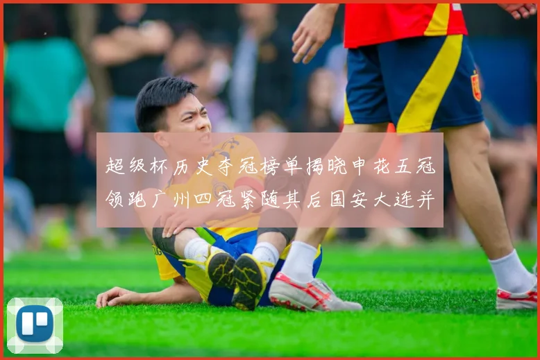 超级杯历史夺冠榜单揭晓申花五冠领跑广州四冠紧随其后国安大连并列第三