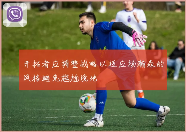 开拓者应调整战略以适应杨瀚森的风格避免尴尬境地