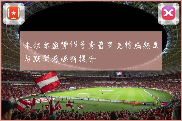 米切尔盛赞49号秀普罗克特成熟度与默契感逐渐提升